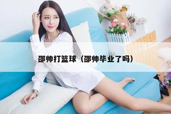 邵帅打篮球（邵帅毕业了吗）