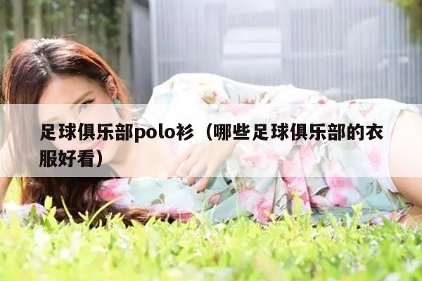 足球俱乐部polo衫（哪些足球俱乐部的衣服好看）