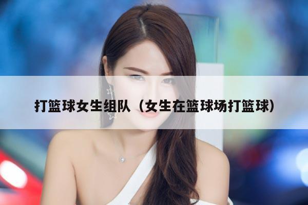 打篮球女生组队（女生在篮球场打篮球）