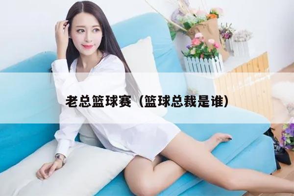 老总篮球赛（篮球总裁是谁）