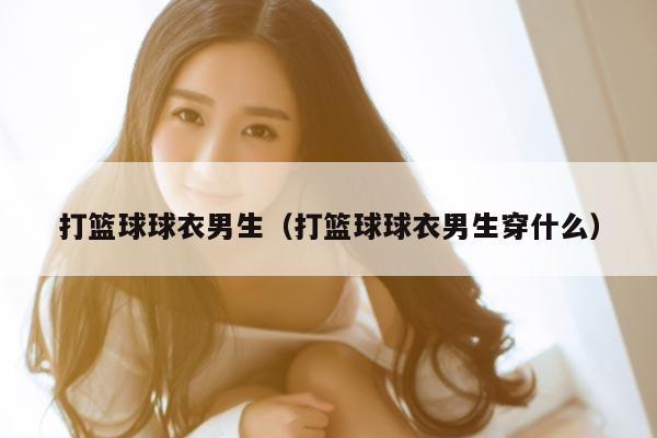 打篮球球衣男生（打篮球球衣男生穿什么）