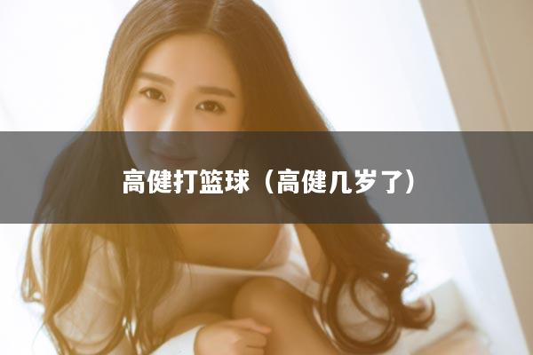 高健打篮球（高健几岁了）