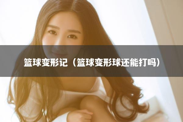 篮球变形记（篮球变形球还能打吗）