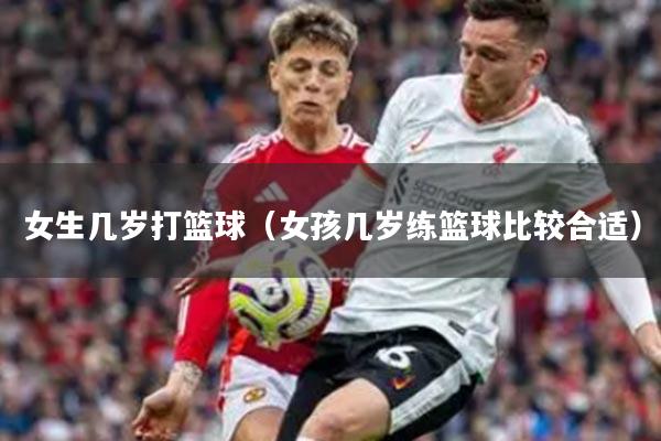 女生几岁打篮球（女孩几岁练篮球比较合适）