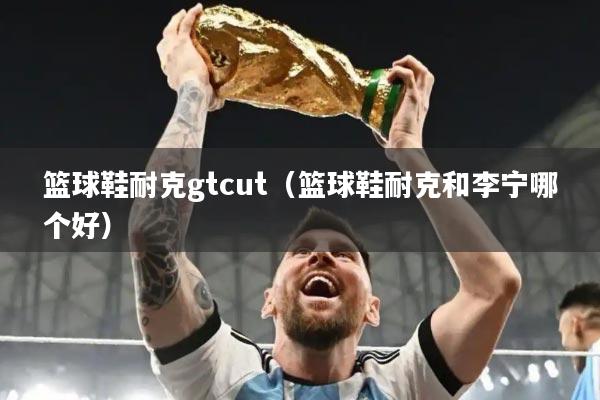 篮球鞋耐克gtcut（篮球鞋耐克和李宁哪个好）