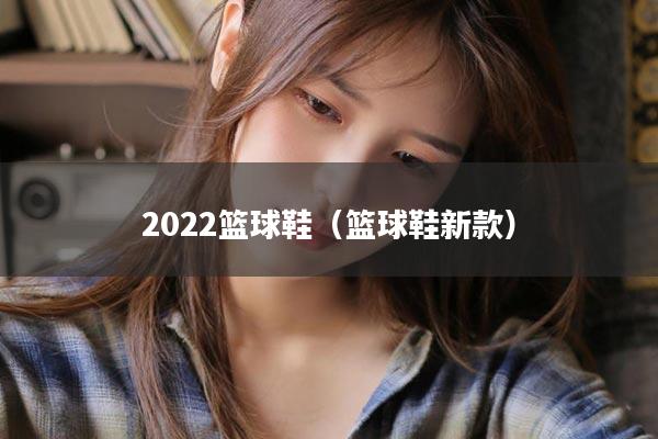 2022篮球鞋（篮球鞋新款）