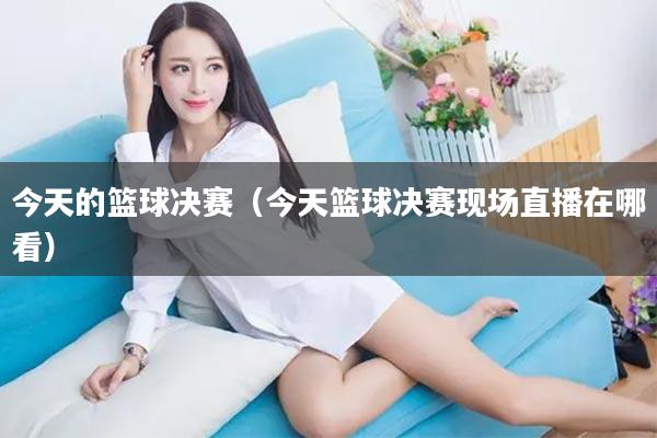 今天的篮球决赛（今天篮球决赛现场直播在哪看）